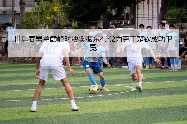世乒赛男单巅峰对决樊振东4比2力克王楚钦成功卫冕